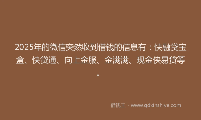 2025年的微信突然收到借钱的信息有：快融贷宝盒、快贷通、向上金服、金满满、现金侠易贷等。