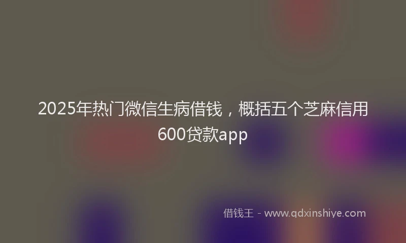 2025年热门微信生病借钱，概括五个芝麻信用600贷款app