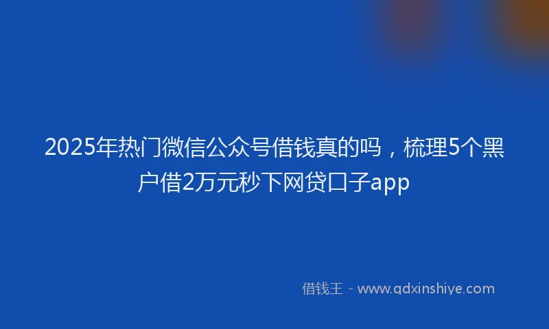 2025年热门微信公众号借钱真的吗，梳理5个黑户借2万元秒下网贷口子app