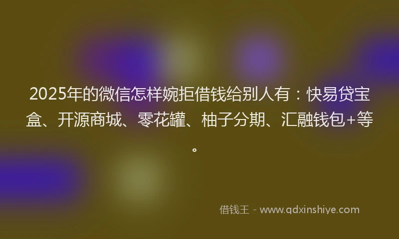 2025年的微信怎样婉拒借钱给别人有：快易贷宝盒、开源商城、零花罐、柚子分期、汇融钱包+等。