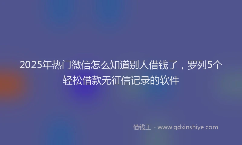 2025年热门微信怎么知道别人借钱了，罗列5个轻松借款无征信记录的软件
