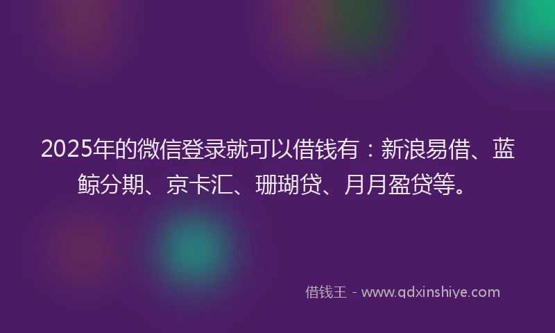 2025年的微信登录就可以借钱有：新浪易借、蓝鲸分期、京卡汇、珊瑚贷、月月盈贷等。