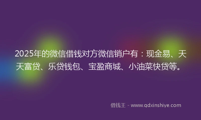2025年的微信借钱对方微信销户有：现金易、天天富贷、乐贷钱包、宝盈商城、小油菜快贷等。