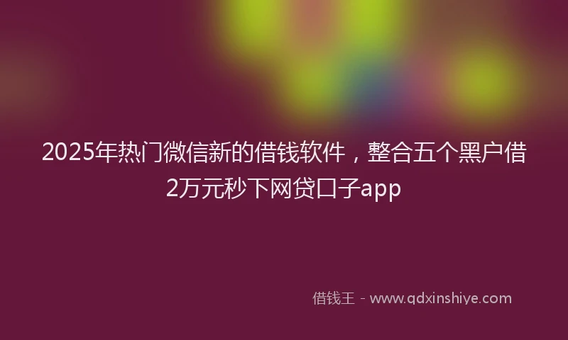 2025年热门微信新的借钱软件，整合五个黑户借2万元秒下网贷口子app