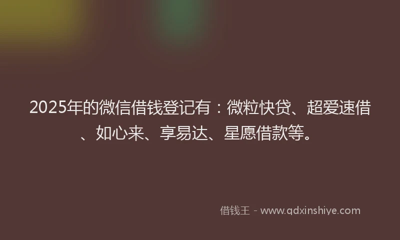2025年的微信借钱登记有：微粒快贷、超爱速借、如心来、享易达、星愿借款等。