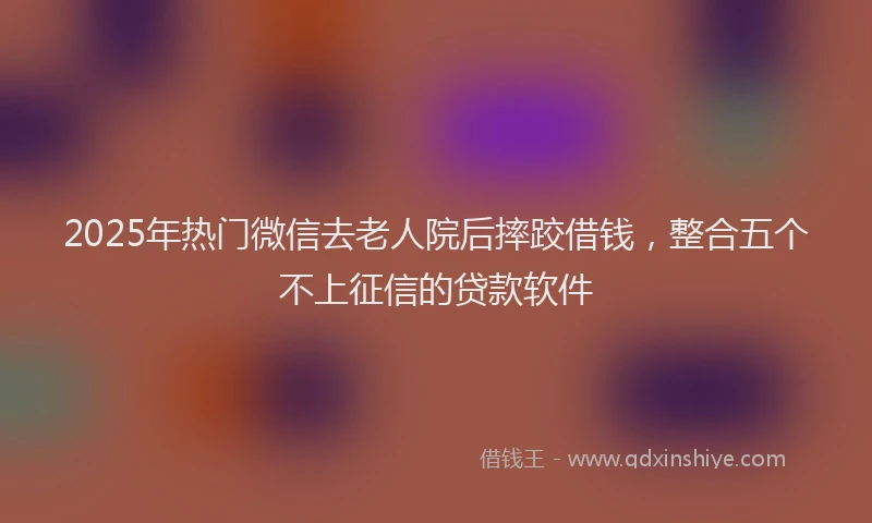 2025年热门微信去老人院后摔跤借钱，整合五个不上征信的贷款软件