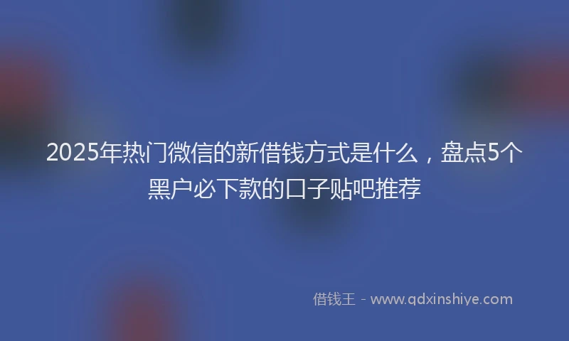 2025年热门微信的新借钱方式是什么，盘点5个黑户必下款的口子贴吧推荐