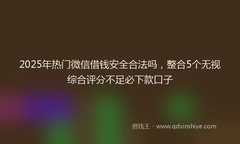 2025年热门微信借钱安全合法吗，整合5个无视综合评分不足必下款口子