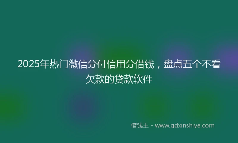 2025年热门微信分付信用分借钱，盘点五个不看欠款的贷款软件