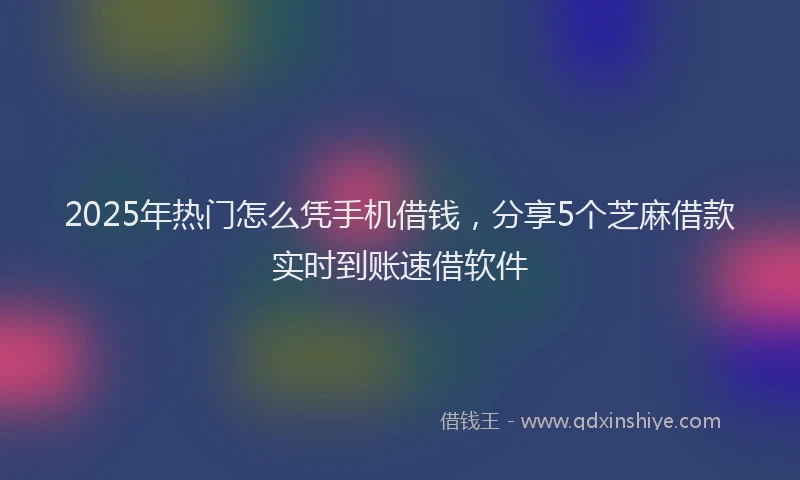 2025年热门怎么凭手机借钱，分享5个芝麻借款实时到账速借软件