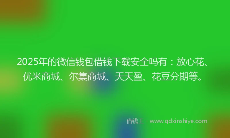 2025年的微信钱包借钱下载安全吗有：放心花、优米商城、尔集商城、天天盈、花豆分期等。