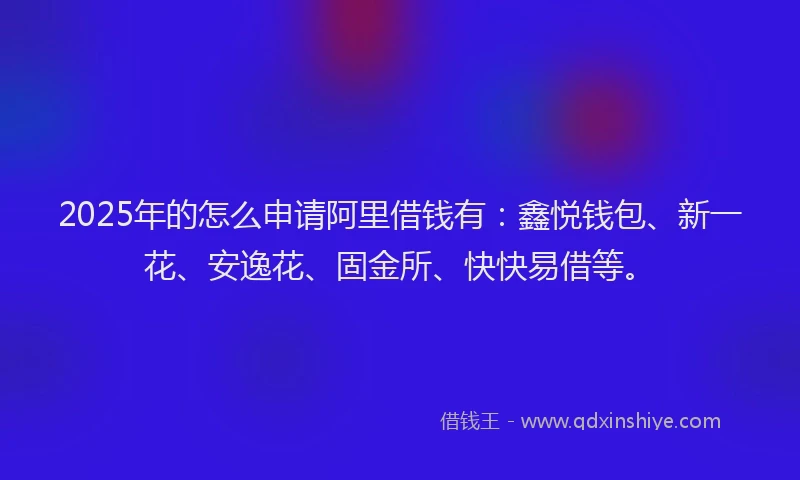 2025年的怎么申请阿里借钱有：鑫悦钱包、新一花、安逸花、固金所、快快易借等。