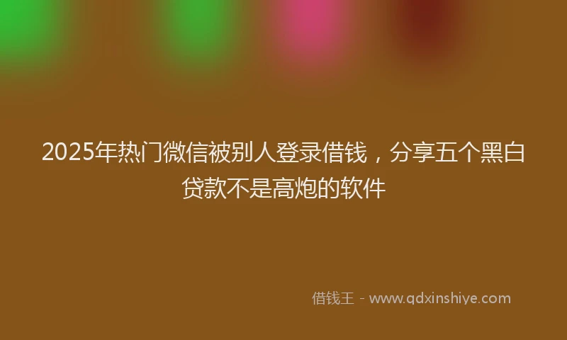 2025年热门微信被别人登录借钱，分享五个黑白贷款不是高炮的软件
