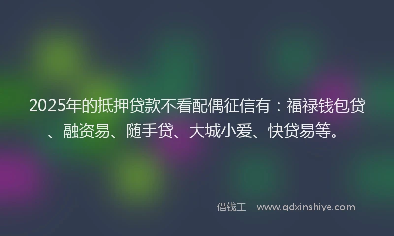 2025年的抵押贷款不看配偶征信有：福禄钱包贷、融资易、随手贷、大城小爱、快贷易等。