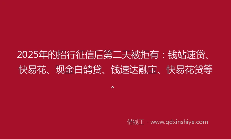 2025年的招行征信后第二天被拒有：钱站速贷、快易花、现金白鸽贷、钱速达融宝、快易花贷等。