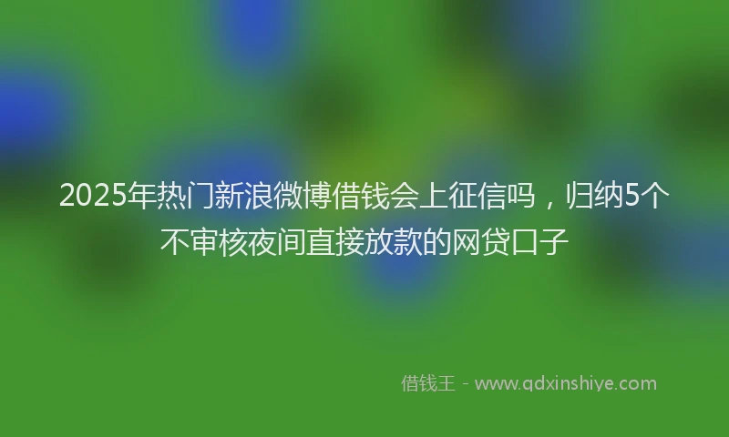 2025年热门新浪微博借钱会上征信吗，归纳5个不审核夜间直接放款的网贷口子