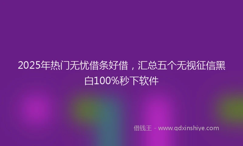 2025年热门无忧借条好借，汇总五个无视征信黑白100%秒下软件