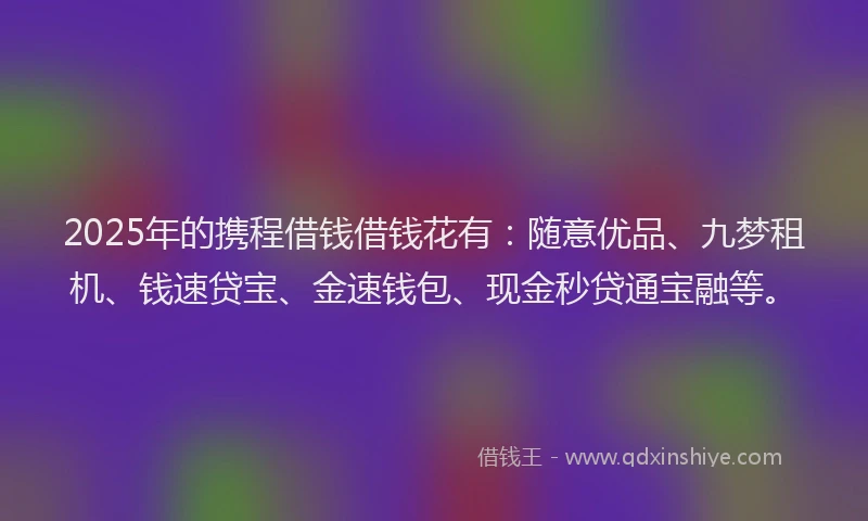 2025年的携程借钱借钱花有：随意优品、九梦租机、钱速贷宝、金速钱包、现金秒贷通宝融等。
