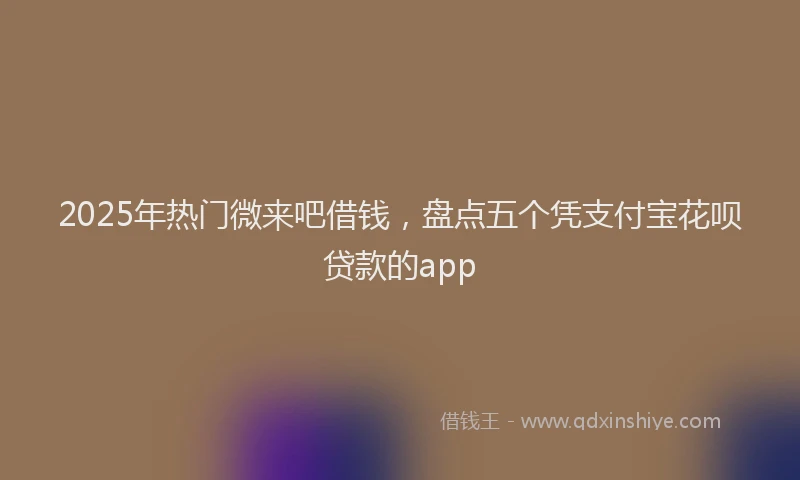 2025年热门微来吧借钱，盘点五个凭支付宝花呗贷款的app