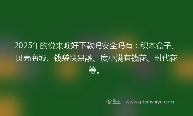 2025年的悦来呗好下款吗安全吗有：积木盒子、贝壳商城、钱袋快易融、度小满有钱花、时代花等。