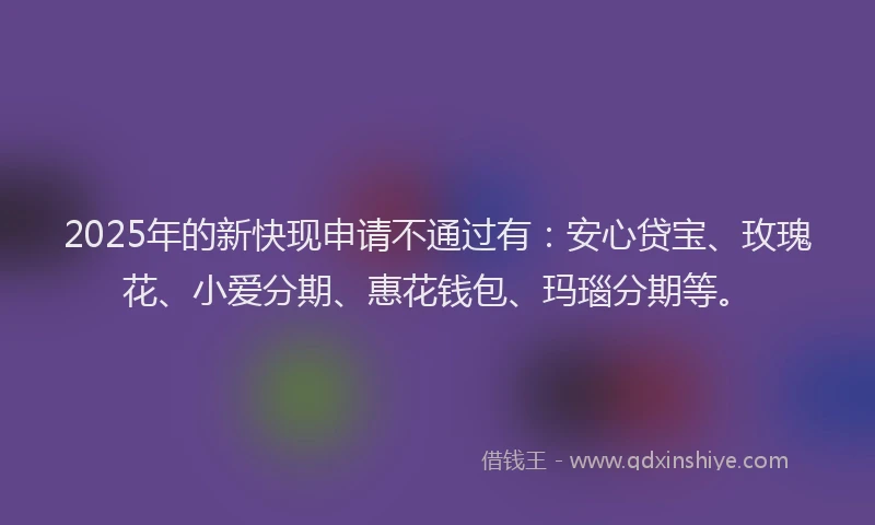 2025年的新快现申请不通过有：安心贷宝、玫瑰花、小爱分期、惠花钱包、玛瑙分期等。