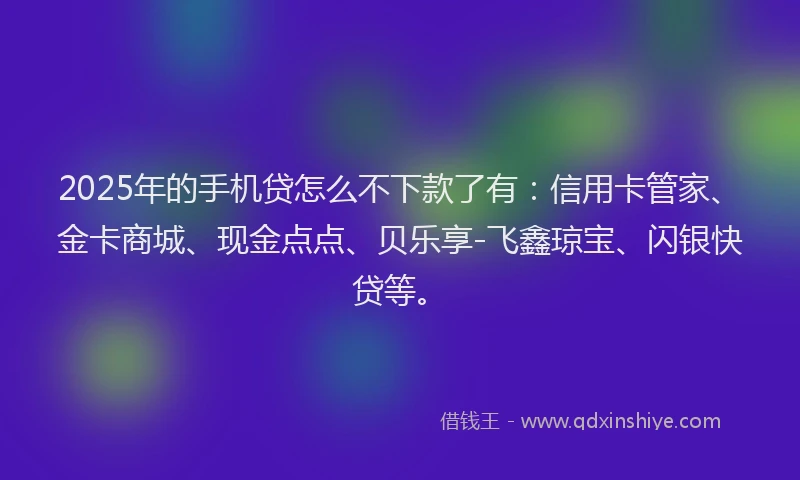 2025年的手机贷怎么不下款了有：信用卡管家、金卡商城、现金点点、贝乐享-飞鑫琼宝、闪银快贷等。