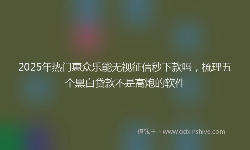 2025年热门惠众乐能无视征信秒下款吗，梳理五个黑白贷款不是高炮的软件