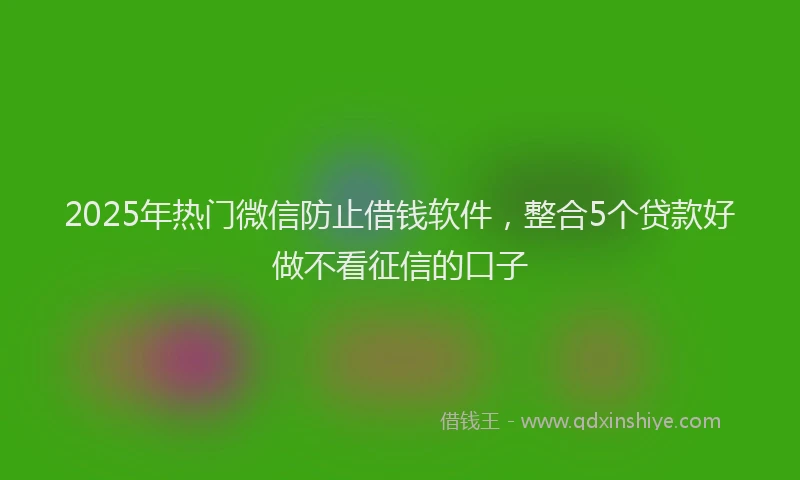 2025年热门微信防止借钱软件，整合5个贷款好做不看征信的口子