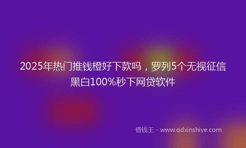 2025年热门推钱橙好下款吗，罗列5个无视征信黑白100%秒下网贷软件
