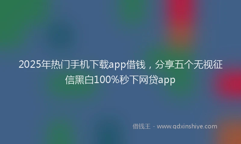 2025年热门手机下载app借钱，分享五个无视征信黑白100%秒下网贷app