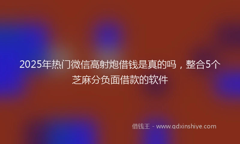 2025年热门微信高射炮借钱是真的吗，整合5个芝麻分负面借款的软件