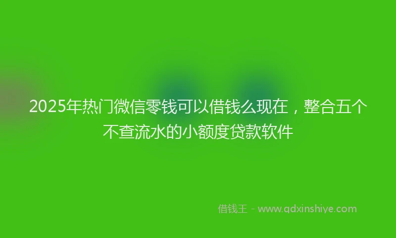 2025年热门微信零钱可以借钱么现在，整合五个不查流水的小额度贷款软件