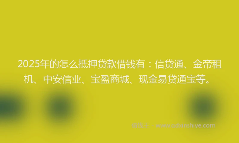 2025年的怎么抵押贷款借钱有：信贷通、金帝租机、中安信业、宝盈商城、现金易贷通宝等。