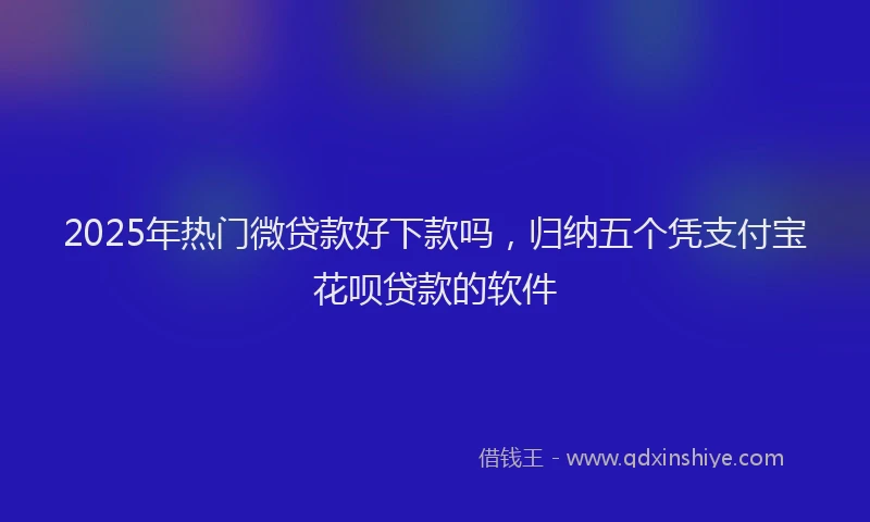 2025年热门微贷款好下款吗，归纳五个凭支付宝花呗贷款的软件