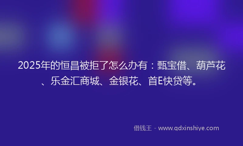 2025年的恒昌被拒了怎么办有：甄宝借、葫芦花、乐金汇商城、金银花、首E快贷等。