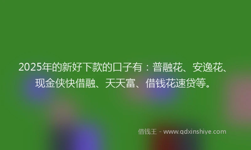 2025年的新好下款的口子有：普融花、安逸花、现金侠快借融、天天富、借钱花速贷等。