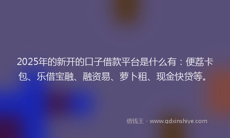 2025年的新开的口子借款平台是什么有：便荔卡包、乐借宝融、融资易、萝卜租、现金快贷等。