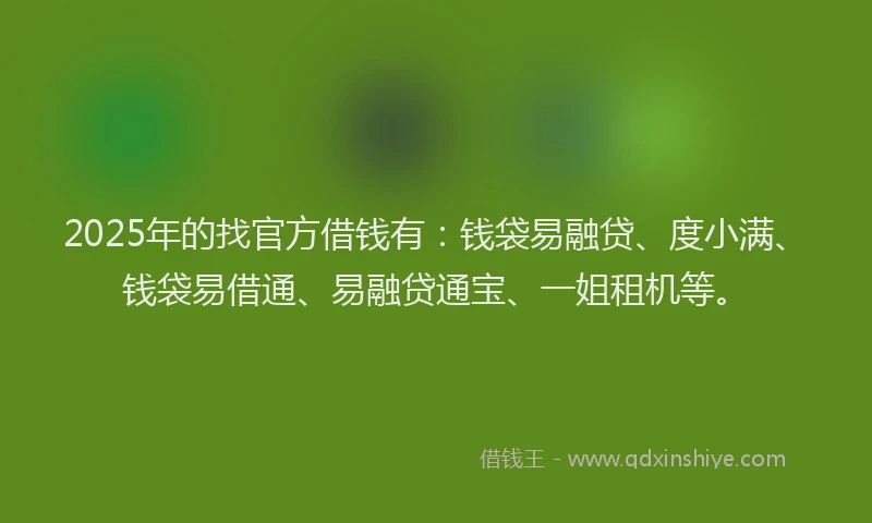 2025年的找官方借钱有：钱袋易融贷、度小满、钱袋易借通、易融贷通宝、一姐租机等。
