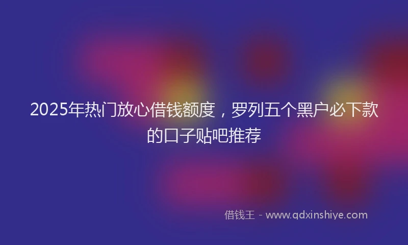 2025年热门放心借钱额度，罗列五个黑户必下款的口子贴吧推荐