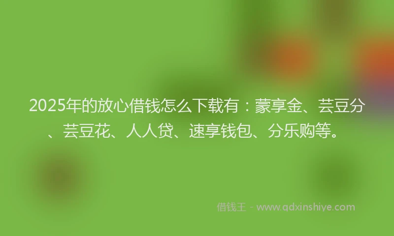 2025年的放心借钱怎么下载有：蒙享金、芸豆分、芸豆花、人人贷、速享钱包、分乐购等。