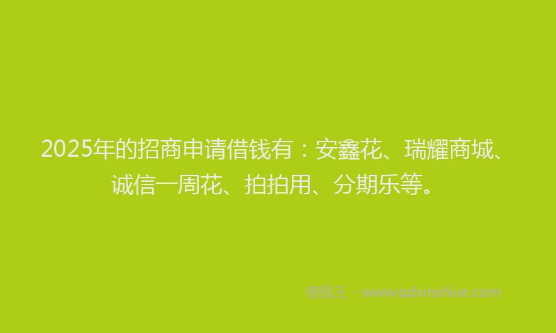 2025年的招商申请借钱有：安鑫花、瑞耀商城、诚信一周花、拍拍用、分期乐等。