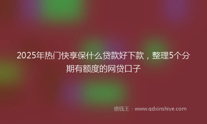 2025年热门快享保什么贷款好下款，整理5个分期有额度的网贷口子