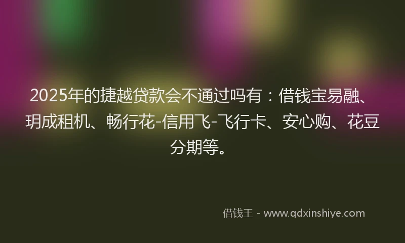 2025年的捷越贷款会不通过吗有：借钱宝易融、玥成租机、畅行花-信用飞-飞行卡、安心购、花豆分期等。