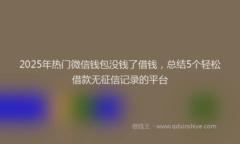 2025年热门微信钱包没钱了借钱，总结5个轻松借款无征信记录的平台
