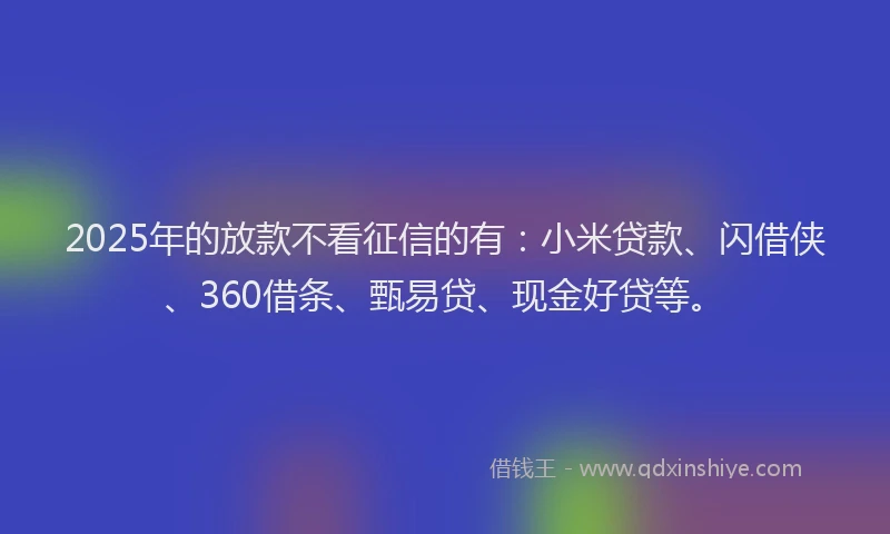 2025年的放款不看征信的有：小米贷款、闪借侠、360借条、甄易贷、现金好贷等。