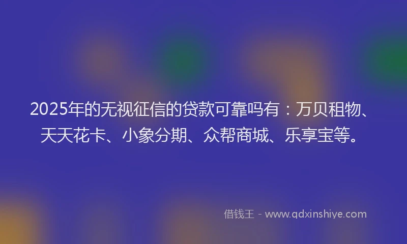 2025年的无视征信的贷款可靠吗有：万贝租物、天天花卡、小象分期、众帮商城、乐享宝等。