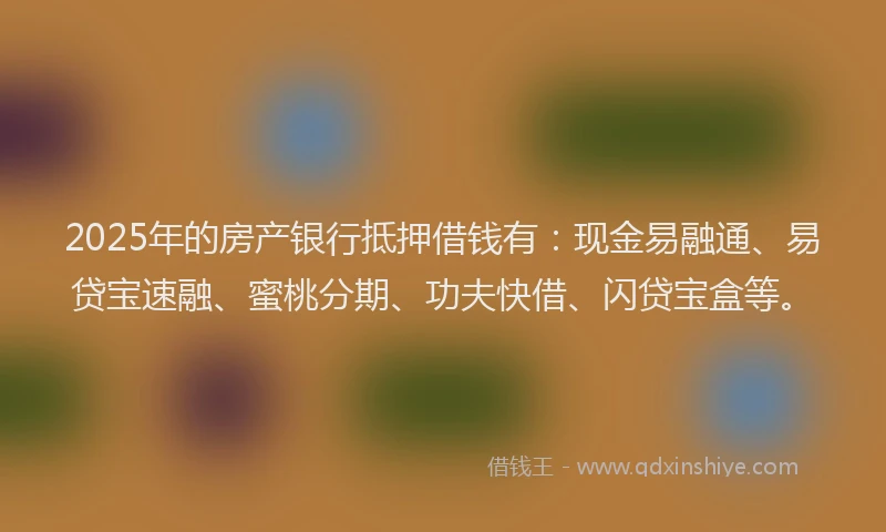 2025年的房产银行抵押借钱有：现金易融通、易贷宝速融、蜜桃分期、功夫快借、闪贷宝盒等。