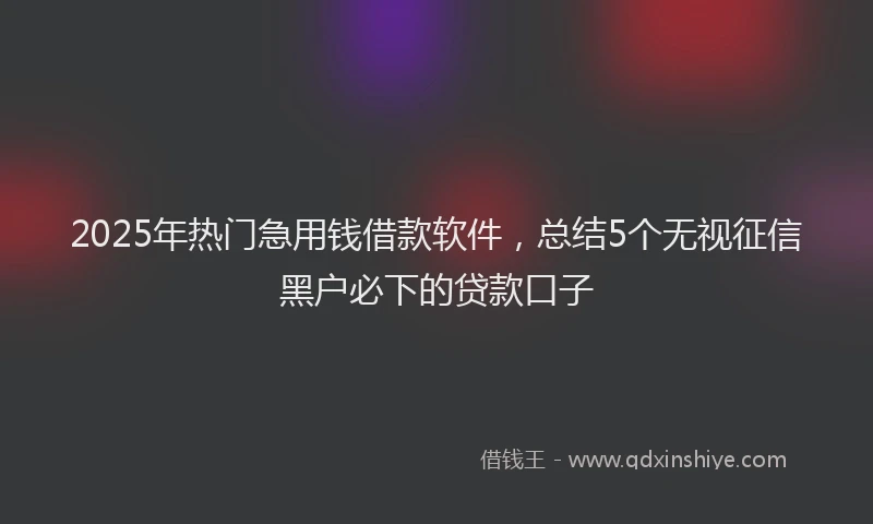 2025年热门急用钱借款软件，总结5个无视征信黑户必下的贷款口子