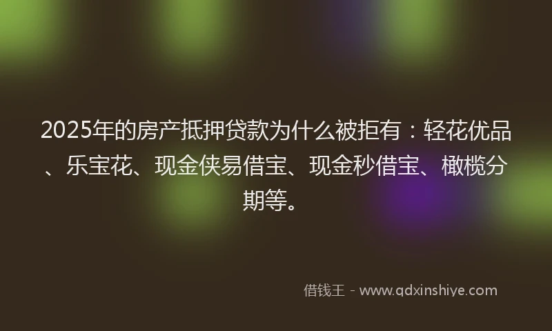 2025年的房产抵押贷款为什么被拒有：轻花优品、乐宝花、现金侠易借宝、现金秒借宝、橄榄分期等。