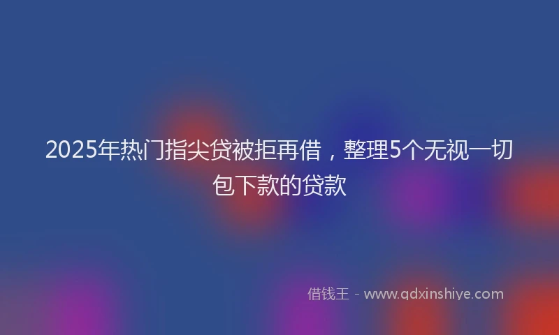 2025年热门指尖贷被拒再借，整理5个无视一切包下款的贷款